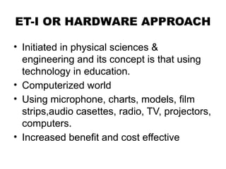 ET-I OR HARDWARE APPROACH
• Initiated in physical sciences &
engineering and its concept is that using
technology in education.
• Computerized world
• Using microphone, charts, models, film
strips,audio casettes, radio, TV, projectors,
computers.
• Increased benefit and cost effective
 