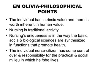 EM OLIVIA-PHILOSOPHICAL
POINTS
• The individual has intrinsic value and there is
worth inherent in human value.
• Nursing is traditional activity.
• Nursing’s uniqueness is in the way the basic,
social& biological sciences are synthesized
in functions that promote health.
• The individual nurse-citizen has some control
over & responsibility for the practical & social
milieu in which he /she lives
 