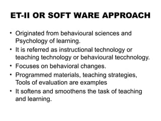 ET-II OR SOFT WARE APPROACH
• Originated from behavioural sciences and
Psychology of learning.
• It is referred as instructional technology or
teaching technology or behavioural tecchnology.
• Focuses on behavioral changes.
• Programmed materials, teaching strategies,
Tools of evaluation are examples
• It softens and smoothens the task of teaching
and learning.
 