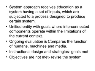 • System approach receives education as a
system having a set of inputs, which are
subjected to a process designed to produce
certain system.
• Unified entity with goals where interconnected
components operate within the limitations of
the current context.
• Ongoing evaluation & Compares the function
of humans, machines and media.
• Instructional design and strategies- goals met
• Objectives are not met- revise the system.
 