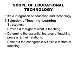 SCOPE OF EDUCATIONAL
TECHNOLOGY
• It’s a integration of education and technology.
1.Selection of Teaching- Learning
Strategies:
- Provide a thought of what is teaching.
- Determine the essential features of teaching
process & their relations.
- Point out the changeable & flexible factors of
teaching.
 