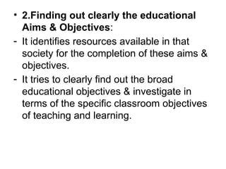 • 2.Finding out clearly the educational
Aims & Objectives:
- It identifies resources available in that
society for the completion of these aims &
objectives.
- It tries to clearly find out the broad
educational objectives & investigate in
terms of the specific classroom objectives
of teaching and learning.
 