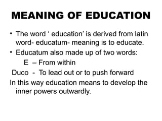 MEANING OF EDUCATION
• The word ‘ education’ is derived from latin
word- educatum- meaning is to educate.
• Educatum also made up of two words:
E – From within
Duco - To lead out or to push forward
In this way education means to develop the
inner powers outwardly.
 