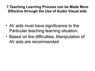 7.Teaching Learning Process can be Made More
Effective through the Use of Audio Visual aids
• AV aids must have significance to the
Particular teaching learning situation.
• Based on the difficulties, Manipulation of
AV aids are recommended
 