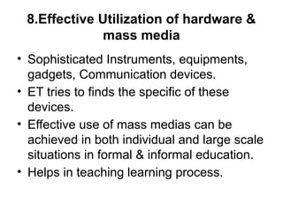 8.Effective Utilization of hardware &
mass media
• Sophisticated Instruments, equipments,
gadgets, Communication devices.
• ET tries to finds the specific of these
devices.
• Effective use of mass medias can be
achieved in both individual and large scale
situations in formal & informal education.
• Helps in teaching learning process.
 