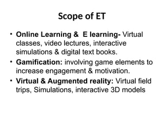 Scope of ET
• Online Learning & E learning- Virtual
classes, video lectures, interactive
simulations & digital text books.
• Gamification: involving game elements to
increase engagement & motivation.
• Virtual & Augmented reality: Virtual field
trips, Simulations, interactive 3D models
 