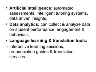 • Artificial Intelligence: automated
assessments, intelligent tutoring systems,
data driven insights.
• Data analytics: can collect & analyze data
on student performance, engagement &
behaviour.
• Language learning & translation tools:
- interactive learning sessions,
pronunciation guides & translation
services.
 