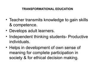 TRANSFORMATIONAL EDUCATION
• Teacher transmits knowledge to gain skills
& competence.
• Develops adult learners.
• Independent thinking students- Productive
individuals.
• Helps in development of own sense of
meaning for complete participation in
society & for ethical decision making.
 