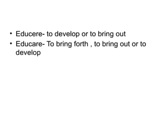 • Educere- to develop or to bring out
• Educare- To bring forth , to bring out or to
develop
 