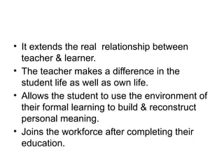 • It extends the real relationship between
teacher & learner.
• The teacher makes a difference in the
student life as well as own life.
• Allows the student to use the environment of
their formal learning to build & reconstruct
personal meaning.
• Joins the workforce after completing their
education.
 