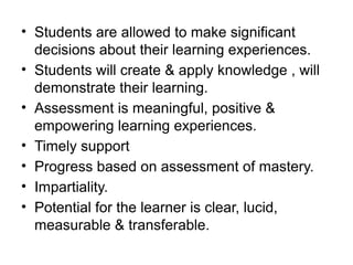 • Students are allowed to make significant
decisions about their learning experiences.
• Students will create & apply knowledge , will
demonstrate their learning.
• Assessment is meaningful, positive &
empowering learning experiences.
• Timely support
• Progress based on assessment of mastery.
• Impartiality.
• Potential for the learner is clear, lucid,
measurable & transferable.
 