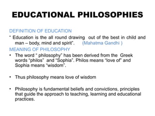 EDUCATIONAL PHILOSOPHIES
DEFINITION OF EDUCATION
“ Education is the all round drawing out of the best in child and
man – body, mind and spirit”. (Mahatma Gandhi )
MEANING OF PHILOSOPHY
• The word “ philosophy” has been derived from the Greek
words “philos” and “Sophia”. Philos means “love of” and
Sophia means “wisdom”.
• Thus philosophy means love of wisdom
• Philosophy is fundamental beliefs and convictions, principles
that guide the approach to teaching, learning and educational
practices.
 