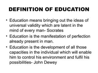 DEFINITION OF EDUCATION
• Education means bringing out the ideas of
universal validity which are latent in the
mind of every man- Socrates
• Education is the manifestation of perfection
already present in man.
• Education is the development of all those
capacities in the individual which will enable
him to control his environment and fulfil his
possibilities- John Dewey
 