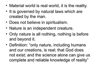 • Material world is real world, it is the reality.
• It is governed by natural laws which are
created by the man.
• Does not believe in spiritualism.
• Nature is an independent creature.
• Only nature is all nothing, nothing is before
and beyond it.
• Definition: “only nature, including humans
and our creations, is real; that God does
not exist; and the science alone can give us
complete and reliable knowledge of reality”
 