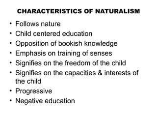 CHARACTERISTICS OF NATURALISM
• Follows nature
• Child centered education
• Opposition of bookish knowledge
• Emphasis on training of senses
• Signifies on the freedom of the child
• Signifies on the capacities & interests of
the child
• Progressive
• Negative education
 