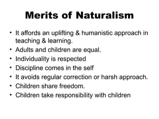 Merits of Naturalism
• It affords an uplifting & humanistic approach in
teaching & learning.
• Adults and children are equal.
• Individuality is respected
• Discipline comes in the self
• It avoids regular correction or harsh approach.
• Children share freedom.
• Children take responsibility with children
 