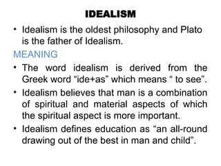 IDEALISM
• Idealism is the oldest philosophy and Plato
is the father of Idealism.
MEANING
• The word idealism is derived from the
Greek word “ide+as” which means “ to see”.
• Idealism believes that man is a combination
of spiritual and material aspects of which
the spiritual aspect is more important.
• Idealism defines education as “an all-round
drawing out of the best in man and child”.
 