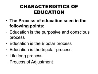 CHARACTERISTICS OF
EDUCATION
• The Process of education seen in the
following points:
- Education is the purposive and conscious
process
- Education is the Bipolar process
- Education is the tripolar process
- Life long process
- Process of Adjustment
 