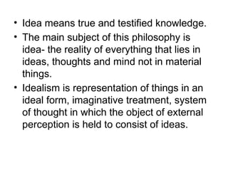 • Idea means true and testified knowledge.
• The main subject of this philosophy is
idea- the reality of everything that lies in
ideas, thoughts and mind not in material
things.
• Idealism is representation of things in an
ideal form, imaginative treatment, system
of thought in which the object of external
perception is held to consist of ideas.
 