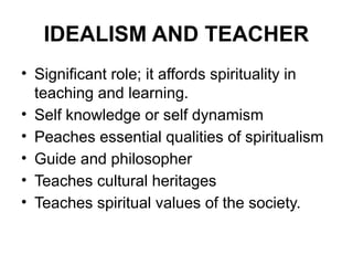 IDEALISM AND TEACHER
• Significant role; it affords spirituality in
teaching and learning.
• Self knowledge or self dynamism
• Peaches essential qualities of spiritualism
• Guide and philosopher
• Teaches cultural heritages
• Teaches spiritual values of the society.
 