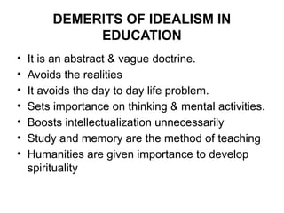 DEMERITS OF IDEALISM IN
EDUCATION
• It is an abstract & vague doctrine.
• Avoids the realities
• It avoids the day to day life problem.
• Sets importance on thinking & mental activities.
• Boosts intellectualization unnecessarily
• Study and memory are the method of teaching
• Humanities are given importance to develop
spirituality
 