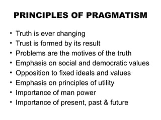 PRINCIPLES OF PRAGMATISM
• Truth is ever changing
• Trust is formed by its result
• Problems are the motives of the truth
• Emphasis on social and democratic values
• Opposition to fixed ideals and values
• Emphasis on principles of utility
• Importance of man power
• Importance of present, past & future
 