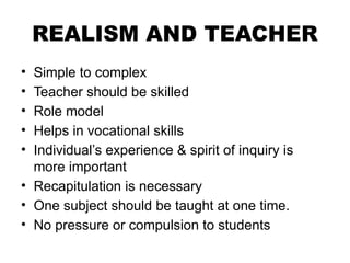 REALISM AND TEACHER
• Simple to complex
• Teacher should be skilled
• Role model
• Helps in vocational skills
• Individual’s experience & spirit of inquiry is
more important
• Recapitulation is necessary
• One subject should be taught at one time.
• No pressure or compulsion to students
 