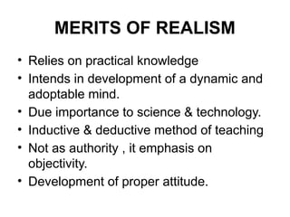 MERITS OF REALISM
• Relies on practical knowledge
• Intends in development of a dynamic and
adoptable mind.
• Due importance to science & technology.
• Inductive & deductive method of teaching
• Not as authority , it emphasis on
objectivity.
• Development of proper attitude.
 
