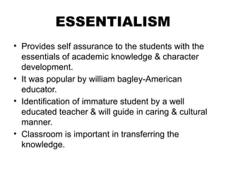 ESSENTIALISM
• Provides self assurance to the students with the
essentials of academic knowledge & character
development.
• It was popular by william bagley-American
educator.
• Identification of immature student by a well
educated teacher & will guide in caring & cultural
manner.
• Classroom is important in transferring the
knowledge.
 