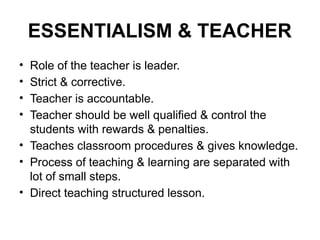 ESSENTIALISM & TEACHER
• Role of the teacher is leader.
• Strict & corrective.
• Teacher is accountable.
• Teacher should be well qualified & control the
students with rewards & penalties.
• Teaches classroom procedures & gives knowledge.
• Process of teaching & learning are separated with
lot of small steps.
• Direct teaching structured lesson.
 