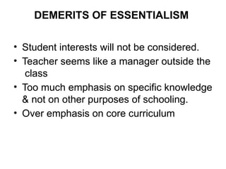 DEMERITS OF ESSENTIALISM
• Student interests will not be considered.
• Teacher seems like a manager outside the
class
• Too much emphasis on specific knowledge
& not on other purposes of schooling.
• Over emphasis on core curriculum
 