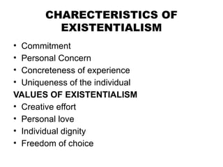 CHARECTERISTICS OF
EXISTENTIALISM
• Commitment
• Personal Concern
• Concreteness of experience
• Uniqueness of the individual
VALUES OF EXISTENTIALISM
• Creative effort
• Personal love
• Individual dignity
• Freedom of choice
 