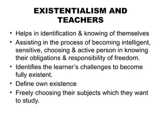 EXISTENTIALISM AND
TEACHERS
• Helps in identification & knowing of themselves
• Assisting in the process of becoming intelligent,
sensitive, choosing & active person in knowing
their obligations & responsibility of freedom.
• Identifies the learner’s challenges to become
fully existent.
• Define own existence
• Freely choosing their subjects which they want
to study.
 