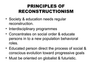 PRINCIPLES OF
RECONSTRUCTIONISM
• Society & education needs regular
reconstruction.
• Interdisciplinary programmes
• Concentrates on social order & educate
persons in to a new population behavioral
roles.
• Educated person direct the process of social &
conscious evolution toward progressive goals
• Must be oriented on globalist & futuristic.
 
