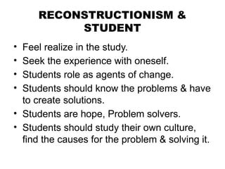 RECONSTRUCTIONISM &
STUDENT
• Feel realize in the study.
• Seek the experience with oneself.
• Students role as agents of change.
• Students should know the problems & have
to create solutions.
• Students are hope, Problem solvers.
• Students should study their own culture,
find the causes for the problem & solving it.
 