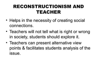 RECONSTRUCTIONISM AND
TEACHER
• Helps in the necessity of creating social
connections.
• Teachers will not tell what is right or wrong
in society, students should explore it.
• Teachers can present alternative view
points & facilitates students analysis of the
issue.
 