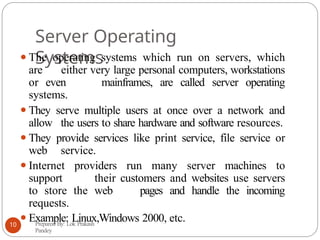 Server Operating
Systems
⚫The operating systems which run on servers, which
are either very large personal computers, workstations
or even mainframes, are called server operating
systems.
⚫They serve multiple users at once over a network and
allow the users to share hardware and software resources.
⚫They provide services like print service, file service or
web service.
⚫Internet providers run many server machines to
support their customers and websites use servers
to store the web pages and handle the incoming
requests.
⚫Example: Linux,Windows 2000, etc.
Prepared By: Lok Prakash
Pandey
10
 