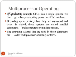Multiprocessor Operating
Systems
⚫By connecting multiple CPUs into a single system, we
can get a heavy computing power out of the machine.
⚫Depending upon precisely how they are connected and
what is shared, these systems are called parallel
computers, multicomputers or multiprocessors.
⚫The operating systems that are used in these computers
are called multiprocessor operating systems.
Prepared By: Lok Prakash
Pandey
11
 