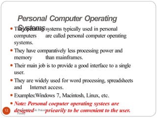 Personal Computer Operating
Systems
⚫The operating systems typically used in personal
computers are called personal computer operating
systems.
⚫They have comparatively less processing power and
memory than mainframes.
⚫Their main job is to provide a good interface to a single
user.
⚫They are widely used for word processing, spreadsheets
and Internet access.
⚫Examples:Windows 7, Macintosh, Linux, etc.
⚫Note: Personal coeputer operating systees are
designed priearily to be convenient to the user.
Prepared By: Lok Prakash
Pandey
12
 
