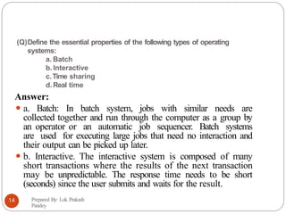 (Q)Define the essential properties of the following types of operating
systems:
a. Batch
b.Interactive
c.Time sharing
d.Real time
Answer:
⚫ a. Batch: In batch system, jobs with similar needs are
collected together and run through the computer as a group by
an operator or an automatic job sequencer. Batch systems
are used for executing large jobs that need no interaction and
their output can be picked up later.
⚫ b. Interactive. The interactive system is composed of many
short transactions where the results of the next transaction
may be unpredictable. The response time needs to be short
(seconds) since the user submits and waits for the result.
Prepared By: Lok Prakash
Pandey
14
 