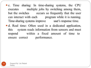 ⚫c. Time sharing: In time-sharing systems, the CPU
executes multiple jobs by switching among them,
but the switches occurs so frequently that the user
can interact with each program while it is running.
Time-sharing systems improve user’s response time.
⚫d. Real time: Often used in a dedicated application,
this system reads information from sensors and must
respond within a fixed amount of time to
ensure correct performance.
Prepared By: Lok Prakash
Pandey
15
 