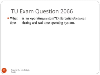 TU Exam Question 2066
⚫What is an operatingsystem?Differentiatebetween
time sharing and real time operating system.
Prepared By: Lok Prakash
Pandey
16
 