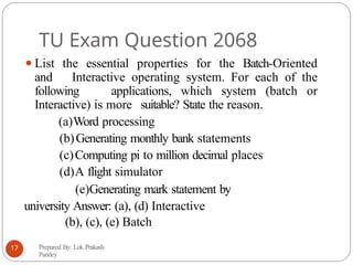 TU Exam Question 2068
⚫List the essential properties for the Batch-Oriented
and Interactive operating system. For each of the
following applications, which system (batch or
Interactive) is more suitable? State the reason.
(a)Word processing
(b)Generating monthly bank statements
(c)Computing pi to million decimal places
(d)A flight simulator
(e)Generating mark statement by
university Answer: (a), (d) Interactive
(b), (c), (e) Batch
Prepared By: Lok Prakash
Pandey
17
 