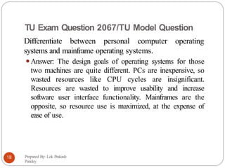 TU Exam Question 2067/TU Model Question
Differentiate between personal computer operating
systems and mainframe operating systems.
⚫Answer: The design goals of operating systems for those
two machines are quite different. PCs are inexpensive, so
wasted resources like CPU cycles are insignificant.
Resources are wasted to improve usability and increase
software user interface functionality. Mainframes are the
opposite, so resource use is maximized, at the expense of
ease of use.
Prepared By: Lok Prakash
Pandey
18
 