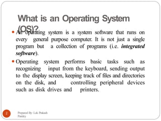 What is an Operating System
(OS)?
⚫An operating system is a system software that runs on
every general purpose computer. It is not just a single
program but a collection of programs (i.e. integrated
software).
⚫Operating system performs basic tasks such as
recognizing input from the keyboard, sending output
to the display screen, keeping track of files and directories
on the disk, and controlling peripheral devices
such as disk drives and printers.
Prepared By: Lok Prakash
Pandey
2
 