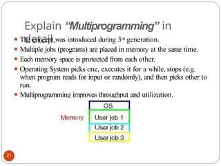 Explain “Multiprogramming” in
detail.
⚫ The concept was introduced during 3rd generation.
⚫ Multiple jobs (programs) are placed in memory at the same time.
⚫ Each memory space is protected from each other.
⚫ Operating System picks one, executes it for a while, stops (e.g.
when program reads for input or randomly), and then picks other to
run.
⚫ Multiprogramming improves throughput and utilization.
21
 