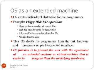 OS as an extended machine
⚫OS creates higher-level abstraction for the programmer.
⚫Example: Floppy Disk I/O operation
⚫ Disks contain a number of named files
⚫ Each file must be open for read/write
⚫ After read/write complete close that file
⚫ No any detail to deal
⚫Thus OS shields the programmer from the disk hardware
and presents a simple file-oriented interface.
⚫O/ function is to present the user with the equivalent
of an extended eachine or virtual eachine that is
easier to prograe than the underlying hardware.
Prepared By: Lok Prakash
Pandey
23
 