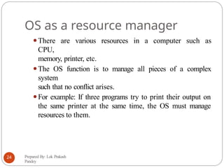 OS as a resource manager
⚫There are various resources in a computer such as
CPU,
memory, printer, etc.
⚫The OS function is to manage all pieces of a complex
system
such that no conflict arises.
⚫For example: If three programs try to print their output on
the same printer at the same time, the OS must manage
resources to them.
Prepared By: Lok Prakash
Pandey
24
 
