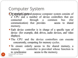 Computer System
Operation
⚫A modern, general-purpose computer system consists of
a CPU and a number of device controllers that are
connected through a common bus (for
communication) that provides access to shared
memory.
⚫Each device controller is in charge of a specific type of
device (for example, disk drives, audio devices, and video
displays).
⚫The CPU and the device controllers can execute
concurrently, competing for memory cycles.
⚫To ensure orderly access to the shared memory, a
memory controller is provided whose function is
to synchronize access to the memory.
Prepared By: Lok Prakash
Pandey
26
 