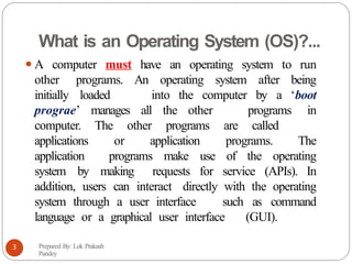 What is an Operating System (OS)?...
⚫A computer must have an operating system to run
other programs. An operating system after being
initially loaded into the computer by a ‘boot
prograe’ manages all the other programs in
computer. The other programs are called
applications or application programs. The
application programs make use of the operating
system by making requests for service (APIs). In
addition, users can interact directly with the operating
system through a user interface such as command
language or a graphical user interface (GUI).
Prepared By: Lok Prakash
Pandey
3
 